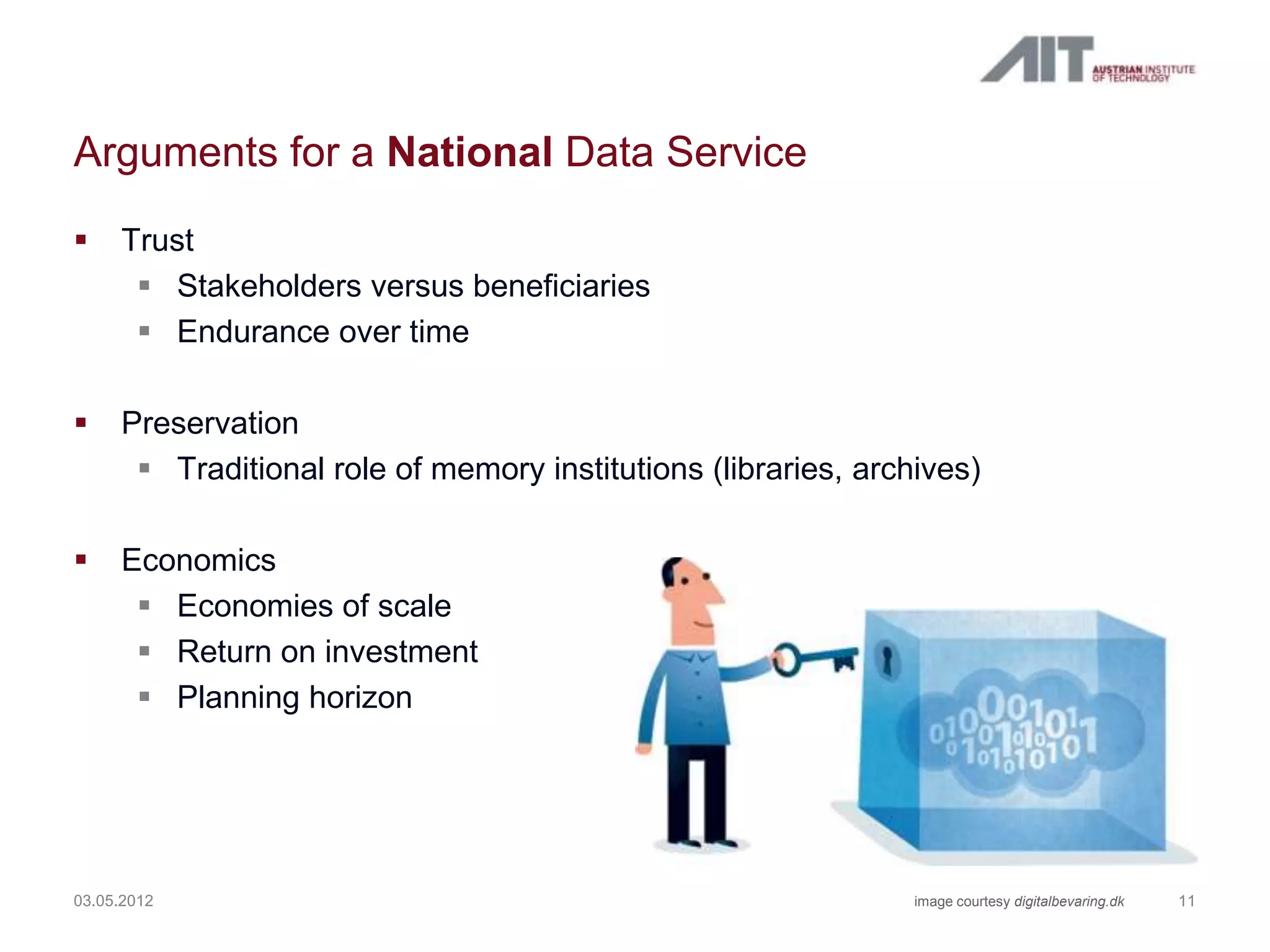 Arguments for a National Data Service
    Trust
       Stakeholders versus beneficiaries
       Endurance over time

    Preservation
       Traditional role of memory institutions (libraries, archives)

    Economics
       Economies of scale
       Return on investment
       Planning horizon




03.05.2012                                                      image courtesy digitalbevaring.dk   11
 