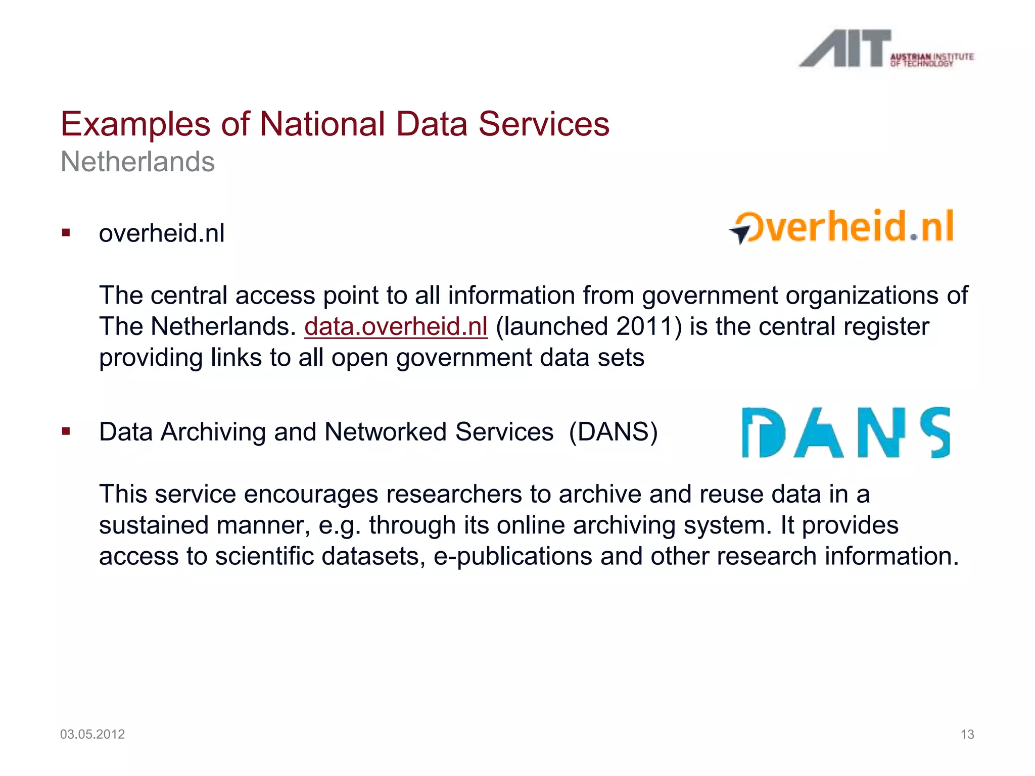 Examples of National Data Services
Netherlands

    overheid.nl

     The central access point to all information from government organizations of
     The Netherlands. data.overheid.nl (launched 2011) is the central register
     providing links to all open government data sets

    Data Archiving and Networked Services (DANS)

     This service encourages researchers to archive and reuse data in a
     sustained manner, e.g. through its online archiving system. It provides
     access to scientific datasets, e-publications and other research information.




03.05.2012                                                                           13
 