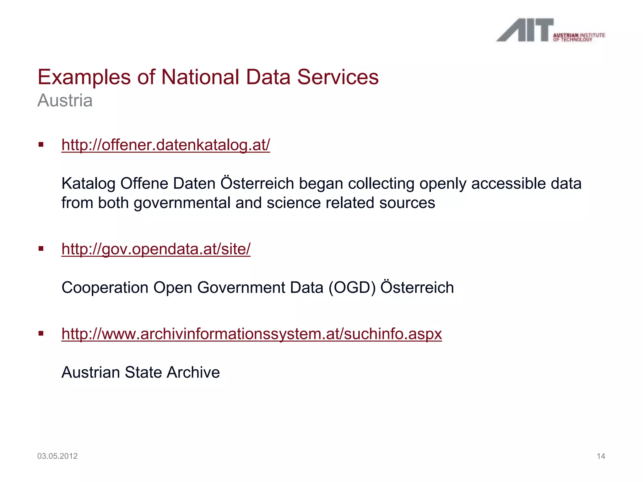 Examples of National Data Services
Austria

    http://offener.datenkatalog.at/

     Katalog Offene Daten Österreich began collecting openly accessible data
     from both governmental and science related sources

    http://gov.opendata.at/site/

     Cooperation Open Government Data (OGD) Österreich

    http://www.archivinformationssystem.at/suchinfo.aspx

     Austrian State Archive




03.05.2012                                                                     14
 