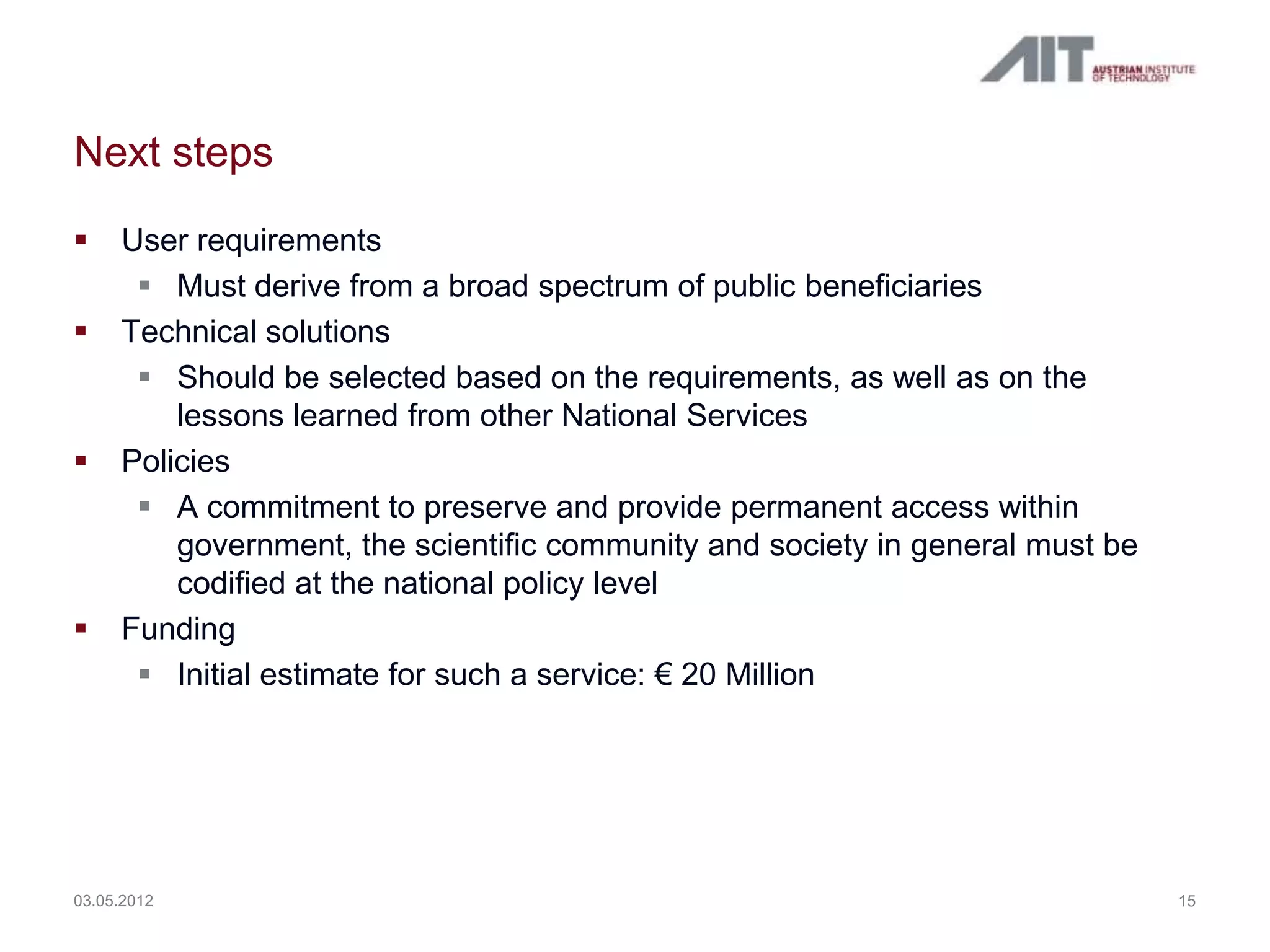 Next steps
    User requirements
       Must derive from a broad spectrum of public beneficiaries
    Technical solutions
       Should be selected based on the requirements, as well as on the
         lessons learned from other National Services
    Policies
       A commitment to preserve and provide permanent access within
         government, the scientific community and society in general must be
         codified at the national policy level
    Funding
       Initial estimate for such a service: € 20 Million




03.05.2012                                                                     15
 