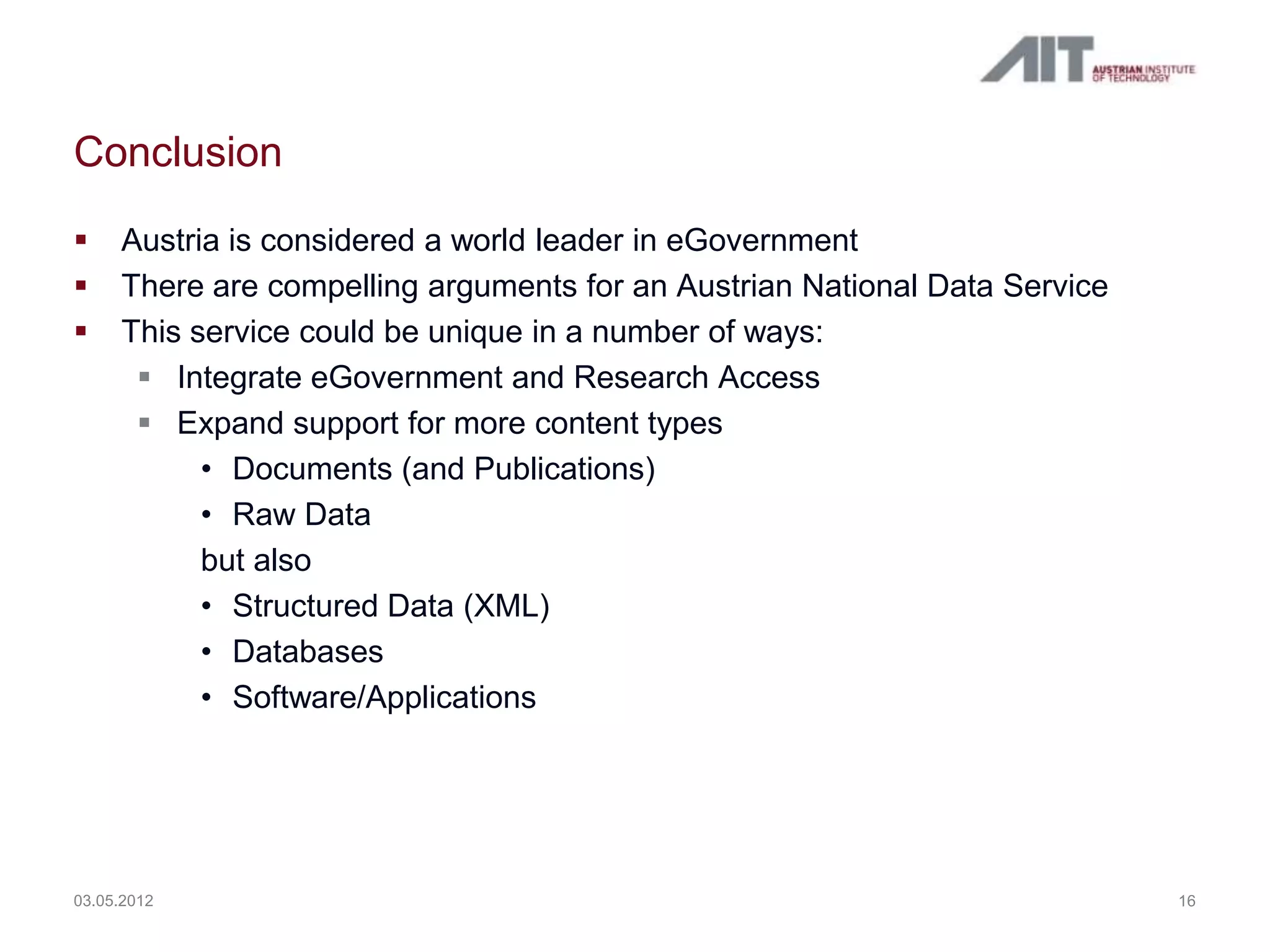 Conclusion
    Austria is considered a world leader in eGovernment
    There are compelling arguments for an Austrian National Data Service
    This service could be unique in a number of ways:
       Integrate eGovernment and Research Access
       Expand support for more content types
           • Documents (and Publications)
           • Raw Data
           but also
           • Structured Data (XML)
           • Databases
           • Software/Applications




03.05.2012                                                                  16
 