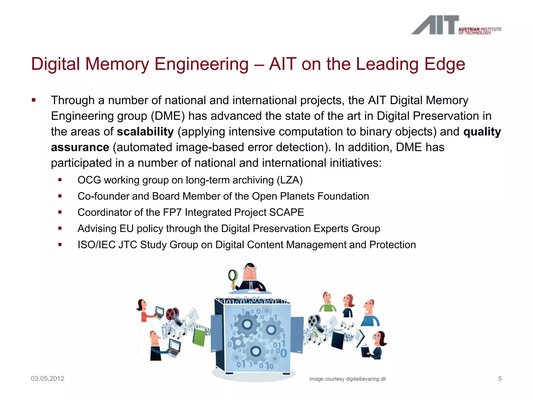 Digital Memory Engineering – AIT on the Leading Edge
    Through a number of national and international projects, the AIT Digital Memory
     Engineering group (DME) has advanced the state of the art in Digital Preservation in
     the areas of scalability (applying intensive computation to binary objects) and quality
     assurance (automated image-based error detection). In addition, DME has
     participated in a number of national and international initiatives:
            OCG working group on long-term archiving (LZA)
            Co-founder and Board Member of the Open Planets Foundation
            Coordinator of the FP7 Integrated Project SCAPE
            Advising EU policy through the Digital Preservation Experts Group
            ISO/IEC JTC Study Group on Digital Content Management and Protection




03.05.2012                                                     image courtesy digitalbevaring.dk   5
 