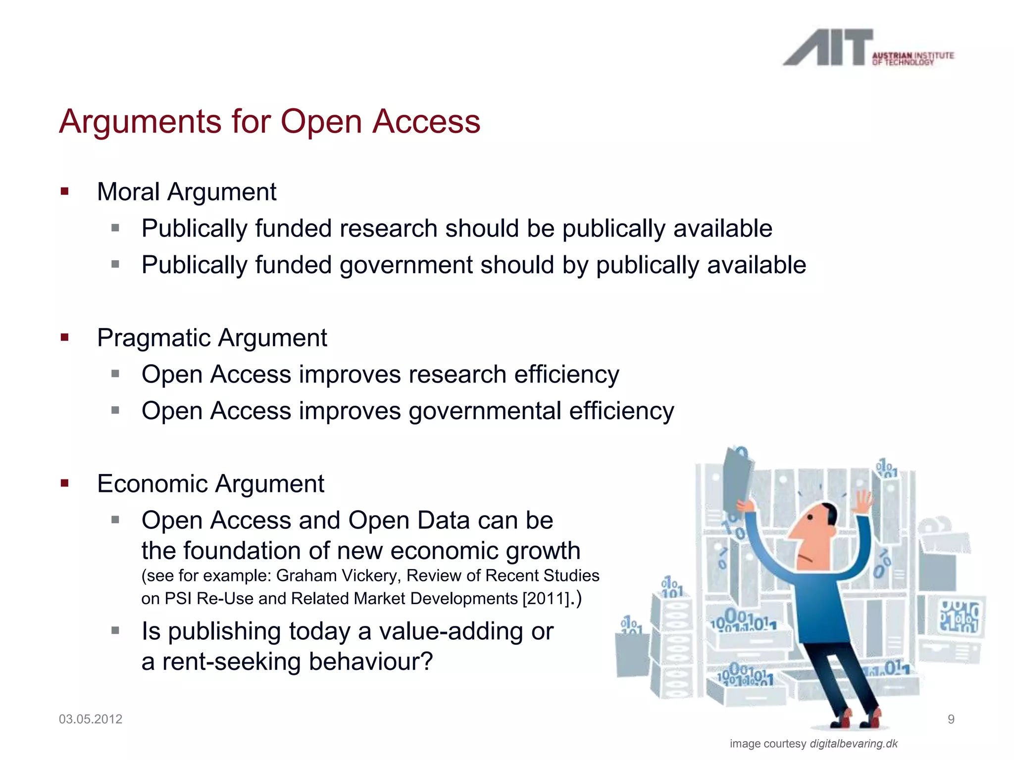 Arguments for Open Access
    Moral Argument
       Publically funded research should be publically available
       Publically funded government should by publically available

    Pragmatic Argument
       Open Access improves research efficiency
       Open Access improves governmental efficiency

    Economic Argument
       Open Access and Open Data can be
        the foundation of new economic growth
             (see for example: Graham Vickery, Review of Recent Studies
             on PSI Re-Use and Related Market Developments [2011].)

        Is publishing today a value-adding or
         a rent-seeking behaviour?

03.05.2012                                                                                                    9
                                                                          image courtesy digitalbevaring.dk
 