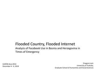 Flooded Country, Flooded Internet
Analysis of Facebook Use in Bosnia and Herzegovina in
Times of Emergency
CeDEM-Asia-2014
December 4 - 6, 2014
Dragana Lazic
University of Tsukuba,
Graduate School of Humanities and Social Sciences
 