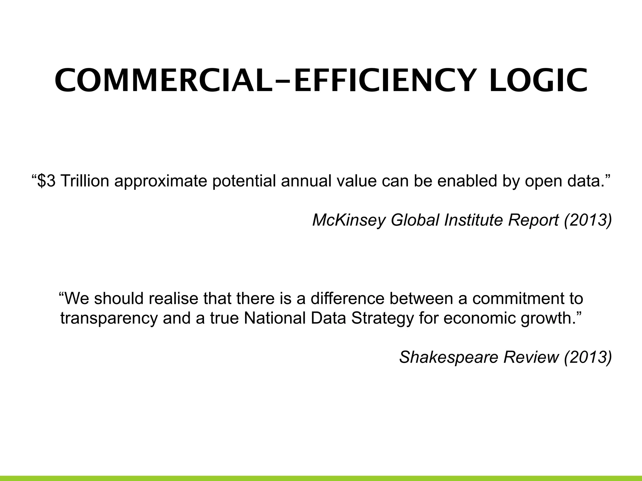 COMMERCIAL-EFFICIENCY LOGIC
!
“$3 Trillion approximate potential annual value can be enabled by open data.”
!
McKinsey Global Institute Report (2013)
!
!
!
“We should realise that there is a difference between a commitment to
transparency and a true National Data Strategy for economic growth.”
!
Shakespeare Review (2013)
!
!
 
