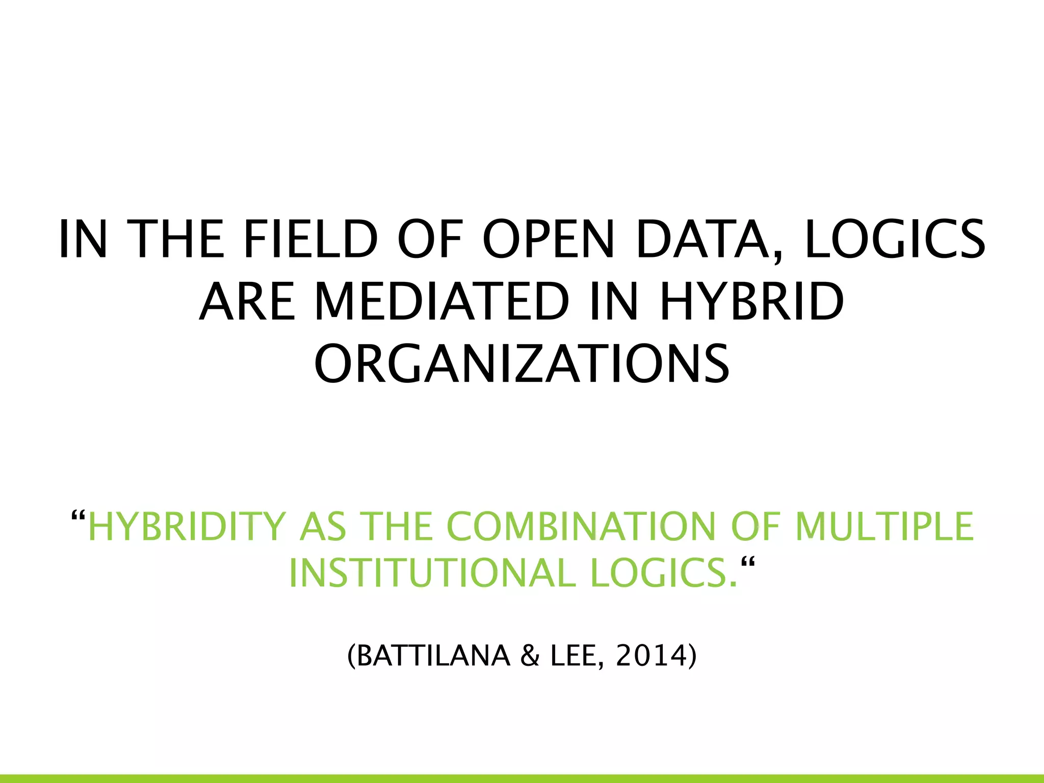 IN THE FIELD OF OPEN DATA, LOGICS
ARE MEDIATED IN HYBRID
ORGANIZATIONS
“HYBRIDITY AS THE COMBINATION OF MULTIPLE
INSTITUTIONAL LOGICS.“
!
(BATTILANA & LEE, 2014)
 