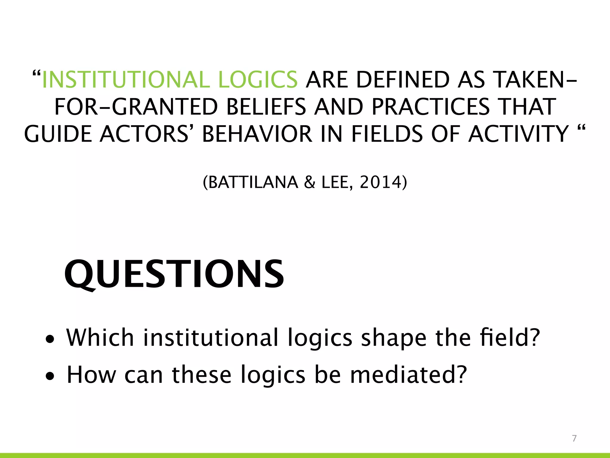 7
QUESTIONS
• Which institutional logics shape the ﬁeld?
• How can these logics be mediated?
“INSTITUTIONAL LOGICS ARE DEFINED AS TAKEN-
FOR-GRANTED BELIEFS AND PRACTICES THAT
GUIDE ACTORS’ BEHAVIOR IN FIELDS OF ACTIVITY “
!
(BATTILANA & LEE, 2014)
 