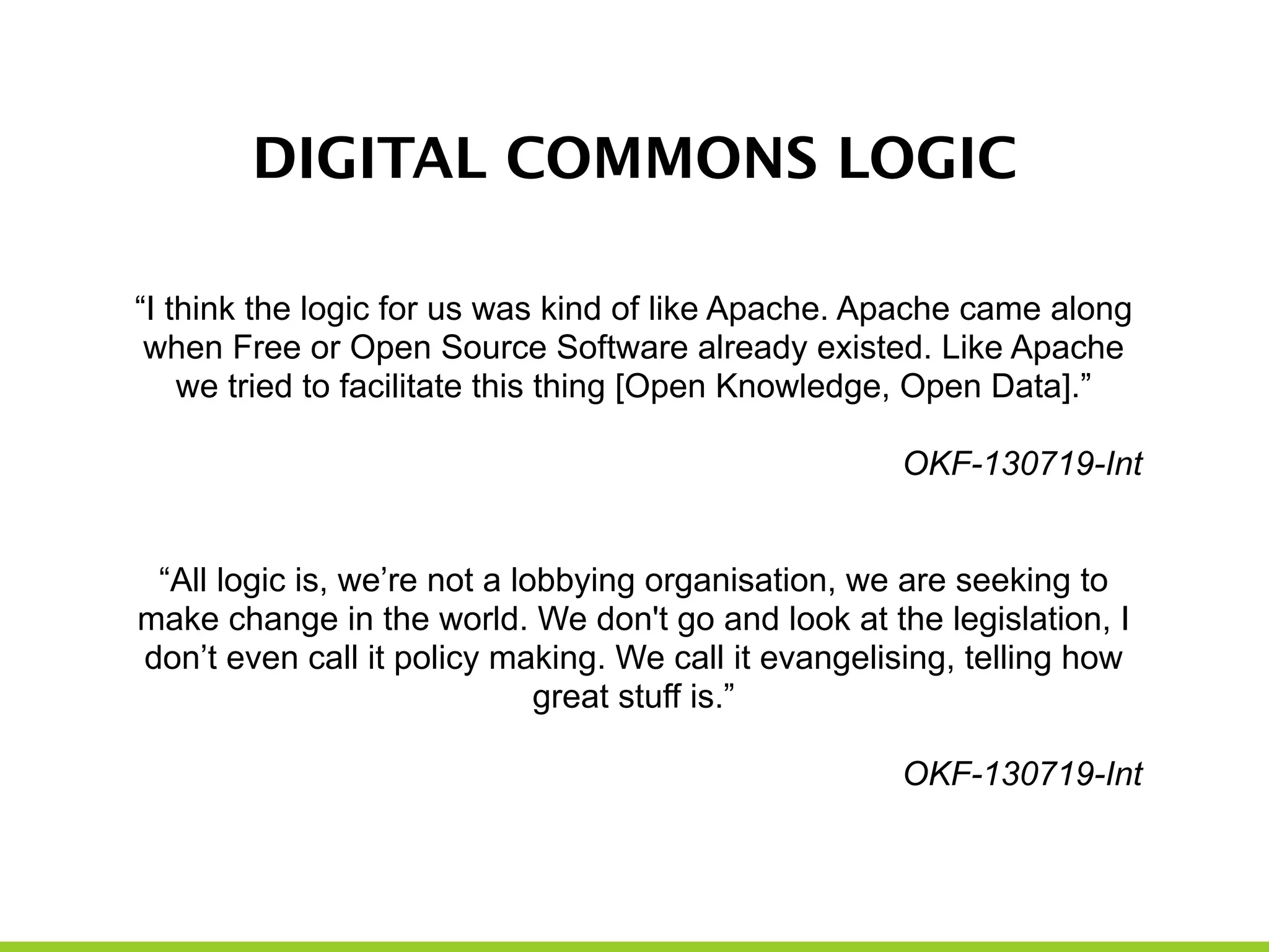 DIGITAL COMMONS LOGIC
“I think the logic for us was kind of like Apache. Apache came along
when Free or Open Source Software already existed. Like Apache
we tried to facilitate this thing [Open Knowledge, Open Data].”
!
OKF-130719-Int
!
!
“All logic is, we’re not a lobbying organisation, we are seeking to
make change in the world. We don't go and look at the legislation, I
don’t even call it policy making. We call it evangelising, telling how
great stuff is.”
!
OKF-130719-Int
 
