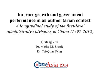 Internet growth and government
performance in an authoritarian context
A longitudinal study of the first-level
administrative divisions in China (1997-2012)
Qinfeng Zhu
Dr. Marko M. Skoric
Dr. Tai-Quan Peng
 