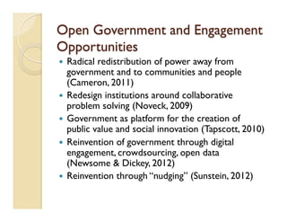 Open Government and Engagement
Opportunities
—  Radical redistribution of power away from
government and to communities and people
(Cameron, 2011)
—  Redesign institutions around collaborative
problem solving (Noveck, 2009)
—  Government as platform for the creation of
public value and social innovation (Tapscott, 2010)
—  Reinvention of government through digital
engagement, crowdsourcing, open data
(Newsome & Dickey, 2012)
—  Reinvention through “nudging” (Sunstein, 2012)
 