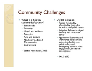 Community Challenges
—  What is a healthy
community/society?
◦  Basic needs
◦  Economy
◦  Health and wellness
◦  Education
◦  Arts and Culture
◦  Neighborhoods and
Communities
◦  Environment
◦  Seattle Foundation, 2006
—  Digital inclusion
◦  Access: Availability,
affordability, design for
inclusion, and public access
◦  Adoption: Relevance, digital
literacy, and consumer
safety
◦  Application: Economic and
workforce development,
education, health care,
public safety and
emergency services, civic
engagement, and social
connections
◦  IMLS, 2012
 