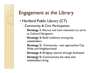 Engagement at the Library
—  Hartford Public Library (CT)
◦  Community & Civic Participation
–  Strategy 1: Recruit and train volunteers to serve
as Cultural Navigators
–  Strategy 2: Build coalitions among key
stakeholders
–  Strategy 3:  Community - two approaches: City
Wide and Neighborhood
–  Strategy 4: Bridging cultures through facilitated.    
–  Strategy 5: Communicate the value that
stakeholders bring
 