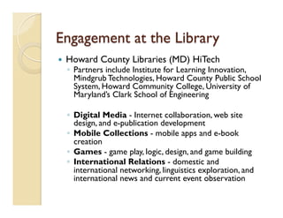 Engagement at the Library
—  Howard County Libraries (MD) HiTech
◦  Partners include Institute for Learning Innovation,
Mindgrub Technologies, Howard County Public School
System, Howard Community College, University of
Maryland’s Clark School of Engineering
◦  Digital Media - Internet collaboration, web site
design, and e-publication development
◦  Mobile Collections - mobile apps and e-book
creation
◦  Games - game play, logic, design, and game building
◦  International Relations - domestic and
international networking, linguistics exploration, and
international news and current event observation
 