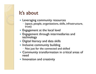 It’s about
—  Leveraging community resources
◦  (space, people, organizations, skills, infrastructure,
trust)
—  Engagement at the local level
—  Engagement through intermediaries and
technology
—  Digital literacy and data skills
—  Inclusive community building
◦  Not just for the connected and skilled
—  Community transformation in critical areas of
need
—  Innovation and creativity
 