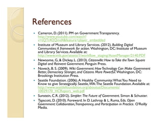 References
—  Cameron, D. (2011). PM on Government Transparency.
http://www.youtube.com/watch?
v=tQTt4l2Qmd4&feature=player_embedded
—  Institute of Museum and Library Services. (2012). Building Digital
Communities:A framework for action. Washington, DC: Institute of Museum
and Library Services.Available at:
http://www.imls.gov/assets/1/workflow_staging/AssetManager/2140.PDF
—  Newsome, G, & Dickey, L. (2013). Citizenville: How toTake theTown Square
Digital and Reinvent Government. Penguin Press.
—  Noveck, B. S. (2009). Wiki Government: HowTechnology Can Make Government
Better, Democracy Stronger, and Citizens More Powerful. Washington, DC:
Brookings Institution Press.
—  Seattle Foundation. (2006).A Healthy Community:WhatYou Need to
Know to give Strategically. Seattle,WA:The Seattle Foundation.Available at:
http://www.seattlefoundation.org/aboutus/Documents/
10029170_HCReport_web.pdf
—  Sunstein, C.R. (2012). Simpler: The Future of Government. Simon & Schuster.
—  Tapscott, D. (2010). Foreward. In D. Lathrop & L. Ruma, Eds. Open
Government: Collaboration,Transparency, and Participation in Practice. O'Reilly
Media.
 