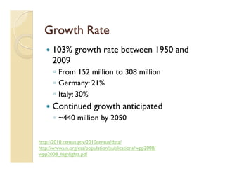 Growth Rate
—  103% growth rate between 1950 and
2009
◦  From 152 million to 308 million
◦  Germany: 21%
◦  Italy: 30%
—  Continued growth anticipated
◦  ~440 million by 2050
http://2010.census.gov/2010census/data/
http://www.un.org/esa/population/publications/wpp2008/
wpp2008_highlights.pdf
 
