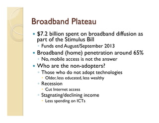 Broadband Plateau
—  $7.2 billion spent on broadband diffusion as
part of the Stimulus Bill
◦  Funds end August/September 2013
—  Broadband (home) penetration around 65%
◦  No, mobile access is not the answer
—  Who are the non-adopters?
◦  Those who do not adopt technologies
–  Older, less educated, less wealthy
◦  Recession
–  Cut Internet access
◦  Stagnating/declining income
–  Less spending on ICTs
 