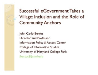 Successful eGovernment Takes a
Village: Inclusion and the Role of
Community Anchors
John Carlo Bertot
Director and Professor
Information Policy & Access Center
College of Information Studies
University of Maryland College Park
jbertot@umd.edu
 