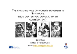 THE CHANGING FACE OF WOMEN’S MOVEMENT IN
SINGAPORE:
FROM CONTENTION, CONCILIATION TO
CONTESTATION?
Carol Soon
Institute of Policy Studies
Email: carol.soon@nus.edu.sg
 