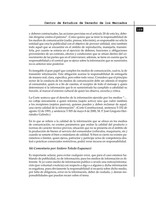 Centro de Estudios de Derecho de los Mercados

                                                                                       109
y deberes contractuales, las acciones previstas en el artículo 20 de esta ley, debe-
rán dirigirse contra el patrono”. Como quiera que se mire la responsabilidad de
los medios de comunicación (radio, prensa, televisión), es responsable no sólo la
entidad que crea la publicidad con el objetivo de proveer utilidad, sino también
todo aquel que se encuentre en el ámbito de reproducirla, manejarla, transmi-
tirla, por cuanto se estaría en el ejercicio de deberes, funciones y obligaciones
provenientes de un contrato, efectos y condiciones que se sitúan dentro del co-
nocimiento de las partes que en él intervienen; además, se tiene en cuenta que la
responsabilidad y el control que se ejerce sobre la información que se suministra
no es anterior sino posterior.

Es innegable el gran papel que cumplen los medios de comunicación, cual es, la de
transmitir información. Esta obligación acarrea la responsabilidad de entregarla
de manera real, clara, específica, pero sobre todo veraz. Considero que el principio
rector de la conducta de los medios de comunicación debe ser además el respeto
al consumidor, quien es a fin de cuentas, el receptor de todo el mensaje y quien
determinará si la información que le es suministrada ha cumplido a cabalidad su
función, al marcar el entorno cultural de quien los observa, escucha y critica.

La Corte sostuvo que el derecho de la información ejercido por los medios “…
no cobija únicamente a quien informa (sujeto activo) sino que cubre también
a los receptores (sujetos pasivos), quienes pueden y deben reclamar de aquel,
una cierta calidad de la información”. (Corte Constitucional, sentencia T-332 de
agosto 12 de 1993, y sentencia T-505 de mayo 8 de 2000, M. P. José Gregorio Her-
nández Galindo.)

En lo que se refiere a la calidad de la información que se ofrece en los medios
de comunicación, no existen parámetros que midan la calidad del producto o
normas de carácter técnico previos; situación que no se presenta en el ámbito de
la producción de bienes al servicio del consumidor (vehículos, maquinaria, etc.)
cuando se somete el bien a estándares de calidad. Si bien es cierto no existen pa-
rámetros o límites, quien ejerza, patrocine y participe actos de competencia des-
leal o prácticas comerciales restrictivas, podrá verse incurso en responsabilidad.

16) Comentario por: Isidoro Toledo Esquenazi

Es importante aclarar, para evitar cualquier error, que para el caso estamos ha-
blando de publicidad, no de información; para los medios de información es di-
ferente. Si yo como medio de información publico o revelo una noticia/informa-
ción (por voluntad o noticia) con respecto a algo o a alguien y dicha información
es engañosa, pues obviamente la responsabilidad sí recaería sobre dicho medio,
por falta de diligencia, error en la información, deber de cuidado, y demás res-
ponsabilidades que puedan recaer sobre el tema.
 