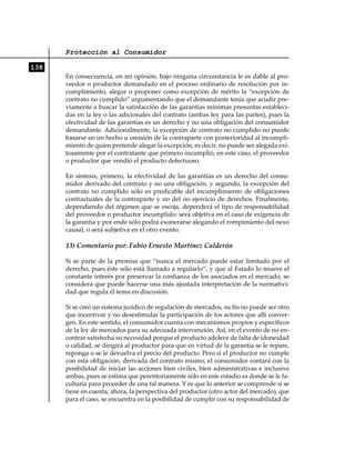 Protección al Consumidor

138
      En consecuencia, en mi opinión, bajo ninguna circunstancia le es dable al pro-
      veedor o productor demandado en el proceso ordinario de resolución por in-
      cumplimiento, alegar o proponer como excepción de mérito la “excepción de
      contrato no cumplido” argumentando que el demandante tenía que acudir pre-
      viamente a buscar la satisfacción de las garantías mínimas presuntas estableci-
      das en la ley o las adicionales del contrato (ambas ley para las partes), pues la
      efectividad de las garantías es un derecho y no una obligación del consumidor
      demandante. Adicionalmente, la excepción de contrato no cumplido no puede
      basarse en un hecho u omisión de la contraparte con posterioridad al incumpli-
      miento de quien pretende alegar la excepción, es decir, no puede ser alegada exi-
      tosamente por el contratante que primero incumplió, en este caso, el proveedor
      o productor que vendió el producto defectuoso.

      En síntesis, primero, la efectividad de las garantías es un derecho del consu-
      midor derivado del contrato y no una obligación, y segundo, la excepción del
      contrato no cumplido sólo es predicable del incumplimiento de obligaciones
      contractuales de la contraparte y no del no ejercicio de derechos. Finalmente,
      dependiendo del régimen que se escoja, dependerá el tipo de responsabilidad
      del proveedor o productor incumplido: será objetiva en el caso de exigencia de
      la garantía y por ende sólo podrá exonerarse alegando el rompimiento del nexo
      causal, o será subjetiva en el otro evento.

      13) Comentario por: Fabio Ernesto Martínez Calderón

      Si se parte de la premisa que “nunca el mercado puede estar limitado por el
      derecho, pues éste sólo está llamado a regularlo”, y que al Estado lo mueve el
      constante interés por preservar la confianza de los asociados en el mercado, se
      considera que puede hacerse una más ajustada interpretación de la normativi-
      dad que regula el tema en discusión.

      Si se creó un sistema jurídico de regulación de mercados, su fin no puede ser otro
      que incentivar y no desestimular la participación de los actores que allí conver-
      gen. En este sentido, el consumidor cuenta con mecanismos propios y específicos
      de la ley de mercados para su adecuada intervención. Así, en el evento de no en-
      contrar satisfecha su necesidad porque el producto adolece de falta de idoneidad
      o calidad, se dirigirá al productor para que en virtud de la garantía se le repare,
      reponga o se le devuelva el precio del producto. Pero si el productor no cumple
      con esta obligación, derivada del contrato mismo, el consumidor contará con la
      posibilidad de iniciar las acciones bien civiles, bien administrativas e inclusive
      ambas, pues se estima que perentoriamente sólo en este estadio es donde se le fa-
      cultaría para proceder de una tal manera. Y es que lo anterior se comprende si se
      tiene en cuenta, ahora, la perspectiva del productor (otro actor del mercado), que
      para el caso, se encuentra en la posibilidad de cumplir con su responsabilidad de
 