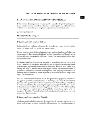 Centro de Estudios de Derecho de los Mercados

                                                                                     63
1.4 LA EFICIENCIA COMO EXCLUYENTE DE TIPICIDAD

En las normas de competencia aparece que los acuerdos de precio están prohi-
bidos. ¿Será que si ese acuerdo es eficiente, el mismo podrá ser calificado como
restrictivo? Lo importante de la opinión es justificarla económicamente.

¿Ustedes qué opinan?

Mauricio Velandia Abogados


1) Comentario por: Emerson Salazar

Independiente de cualquier eficiencia, los acuerdos de precio no son legales,
razón por la cual no le veo caso a que sea aceptado.

El otro punto es cómo definir eficiencia, ¿para quién es la eficiencia? ¿Para los
consumidores? ¿Para los distribuidores? o ¿Para los productores? Esa eficiencia
es favorable para uno y desfavorable para el resto, puesto que alguien debe asu-
mir las diferencias.

En el caso hipotético de que fuese aceptado el acuerdo de precios, éste podría
llegar a ser restrictivo si el mercado está caracterizado por unos cuantos grandes
productores con grandes economías de escala que les permitan tener costos muy
bajos y por ende la posibilidad de colocar precios muy bajos en el mercado, lo
que tendría como efecto la salida de otros productores, ya que por tamaño, acce-
so a mejores condiciones de materias primas, o economías de escala no podrían
llegar a esas instancias.

Una vez ocurrida la situación en la cual desaparecen los pequeños competido-
res, ¿quién garantiza que la eficiencia se mantenga justa para el consumidor?
Una vez estos grandes productores queden solos en el mercado y partiendo de
la premisa que la filosofía de las empresas privadas es producir dinero, o como
lo dicen nuestros hombres de marketing, “extraer el mayor valor del mercado”,
el paso siguiente es un incremento gradual de los precios hasta lograr tener los
márgenes deseados. Y cuando el mercado queda sin alternativas da pie para
abusos con el consumidor.

2) Comentario por: Mauricio Velandia

¿Será que resulta válido un acuerdo de repartición de mercado cuando un pro-
ducto no llega a un territorio porque los fabricantes no ven como buen negocio
 