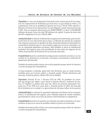 Centro de Estudios de Derecho de los Mercados


Tipicidad: se creó una integración horizontal como consecuencia de los nego-
cios de compraventa de ferreterías que Juan hizo, lo que redujo la oferta. y la
competencia. Está en la prohibición general de la Ley 155 de 1959, artículo 1.
Más por el monto de las operaciones no está obligado a pedir autorización ante
la SIC. Pues se reportan operaciones por 20.000 SMMLV, es decir 11334.000.000
millones de pesos. Estos son sólo 500 millones de capital. A pesar de tener más
del 20% estipulado en la Ley 1340 de 2009.

Antijuridicidad: se afectan la libertad de escogencia de la demanda, pues la ofer-
ta proviene de una sola fuente que es Juan. La libertad de entrada de cualquier
otra empresa, pues Juan se apodera de ellas, haciendo inelástica la demanda, los
compradores tendrían que ir a otra ciudad o pagar por un envío, afectando a su
vez su capacidad adquisitiva de bienes. Mas también se afecta la distribución
equitativa del ingreso, pues está percibiendo él solo todos los ingresos de las
ventas de productos de ferretería de ese mercado relevante.

Culpabilidad: Juan ha constituido las integraciones mediante acuerdos y no con
ocasión de su eficiencia en el mercado. Con pleno conocimiento e intención de
apoderarse del mercado.

También Fernanda podría iniciar una acción popular porque afectó al colectivo
o acción de grupo de consumidores.

1.2 Juan propone a Amanda, quien abre otra ferretería, que no venda muchos
martillos pues así el precio subiría y Amanda aceptó. Práctica Restrictiva del
mercado. Cartel de precios. Multa 150% de la utilidad.

Tipicidad: Artículo 47 inc. 1 Decreto 2153 de 1992. Se prohíben los acuer-
dos que tengan por objeto o por efecto la fijación directa o indirecta de pre-
cios. O También se podría decir que hay abuso de posición dominante con-
junta Ley 55 de 1959 art.1, pues Juan y Amanda tienen el 100% del mercado
de la ferretería en la ciudad y se aprovechan de ello para influir en los precios	

Antijuridicidad: se afectan la capacidad adquisitiva de bienes de los consumi-
dores y la distribución del ingreso, pues Amanda dejará de vender martillos,
para beneficiar a Juan con el alza de precios. Está limitando la competencia.

Culpabilidad: Juan hizo el acuerdo con Amanda con toda la intención y el cono-
cimiento de que la no venta de martillos subiría el precio en el mercado.

También Fernanda podría iniciar una acción popular porque afectó al colectivo
o acción de grupo de consumidores.
                                                                                     99
 