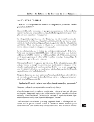 Centro de Estudios de Derecho de los Mercados


MARGARITA R. CORREA E.:

• Por qué tan indiferentes las normas de competencia y consumo con las
pequeñas ciudades?

No son indiferentes las normas, lo que pasa es que para que ciertas conductas
sean reprochables o sancionables por la autoridad competente se requiere cum-
plir con unos requisitos o presupuestos.

En este punto debo precisar que estoy de acuerdo con mis compañeros que afir-
man que existe como tal una integración económica, al hecho que Juan ha adqui-
rido todas las ferreterías de la pequeña ciudad, pero no todas las integraciones
económicas deben ser avisadas a la SIC, ya que la norma es clara en cuanto al
monto mínimo en activos o ingresos operacionales.

Es importante anotar que es posible que los ingresos operacionales de las ferre-
terías sean superiores a 100.000 SML (pero no lo sabemos), caso en el cual si se
debió avisar a la SIC, entonces se podría dar el dato a la SIC (anónimamente si
así lo quiere), para que de oficio la SIC proceda a investigar si era del tipo de
integraciones que se debían o no avisar.

Pero siguiendo sobre el supuesto que no es una de las integraciones que debió
avisarse porque no cumple con los montos en cuanto a activos o ingresos opera-
cionales (sujeto calificado), Juan tiene razón al decirle, yo sé lo que hago, porque
este tipo de concentraciones no requieren de trámite alguno y se entiende que la
operación está autorizada tácitamente.

Respecto al acuerdo que Juan realizó con Amanda, se trata de un acto restrictivo
de comercio: cartel o acuerdo de reducción de oferta, el cual puede ser denun-
ciado ante la SIC por Amanda.

• Cuál es la diferencia entre un mercado relevante pequeño y uno grande?

Ninguna, no hay ninguna diferencia entre el uno y el otro.

Como lo han expresado tratadistas, magistrados y colegas, el mercado relevante
(no importa si es grande o pequeño) es el entorno o espacio geográfico donde se
ofrecen y demandan bienes y servicios, en este caso el lugar donde tiene lugar
efectivamente la integración económica (pequeña ciudad)

Ambos mercados relevantes, grandes y pequeños tienen la misma protección,
lo que pasa es que inicialmente cuando se crearon las normas antimonopolios
se establecieron unos montos muy bajos (20 millones) para el caso de las inte-         105
 