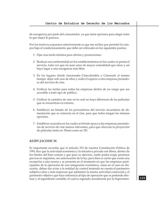 Centro de Estudios de Derecho de los Mercados


de escogencia por parte del consumidor, ya que tiene opciones para elegir entre
la que mejor le parezca.

Por los motivos expuestos anteriormente es que me inclino por permitir la com-
pra bajo el condicionamiento que debe ser enfocado en los siguientes puntos:

   1.	 Fijar una tarifa mínima para ofertas y promociones.

   2.	 Realizar una uniformidad en los establecimientos en los cuales se presta el
       servicio, toda vez que no sean unos de mayor comodidad que otros y así
       haya lugar a una escogencia más libre.

   3.	 En los lugares donde funcionaba Cinecolombia y Cinemark al mismo
       tiempo, dejar solo uno de ellos y ceder el espacio a otra empresa prestado-
       ra del servicio de cine.

   4.	 Unificar las tarifas para todas las empresas dentro de un rango que sea
       accesible a todo tipo de público.

   5.	 Unificar la cartelera de cine en la cual no haya diferencia de las películas
       que se encuentran en estreno.

   6.	 Establecer un listado de los proveedores del servicio secundario de ali-
       mentación que se comercia en el cine, para que todos tengan las mismas
       opciones.

   7.	 Establecer acuerdos en los cuales se brinde apoyo a las empresas prestado-
       ras de servicio de cine menos relevantes, para que ofrezcan la proyección
       de películas tanto en 35mm como en 3D.


KEIBY JACOME M.

Es importante recordar que el artículo 333 de nuestra Constitución Política de
1991 dice que la actividad económica y la iniciativa privada son libres, dentro de
los límites del bien común y que para su ejercicio, nadie podrá exigir permisos
previos ni requisitos, sin autorización de la ley; pero bien es cierto que existe una
excepción a esta norma y se presenta en el momento en que las empresas parti-
cipantes de la operación de una integración económica, como en el caso en dis-
cusión, deban dar aviso a la entidad de control teniendo en cuenta el parámetro
subjetivo (dos o más empresas que adelanten la misma actividad comercial) y el
parámetro objetivo que hace referencia al tipo de operación que se pretende efec-
tuar y al ingrediente contable, el cual es regulado anualmente por la Superinten-       125
 