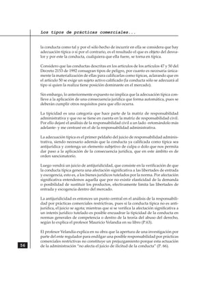 Los tipos de prácticas comerciales...


     la conducta como tal y por el sólo hecho de incurrir en ella se considera que hay
     adecuación típica o si por el contrario, es el resultado el que es objeto del desva-
     lor y por este la conducta, cualquiera que ella fuere, se torna en típica.

     Considero que las conductas descritas en los artículos de los artículos 47 y 50 del
     Decreto 2153 de 1992 consagran tipos de peligro, por cuanto es necesaria única-
     mente la materialización de ellas para calificarlas como típicas, aclarando que en
     el artículo 50 se exige un sujeto activo calificado (la conducta sólo se adecuará al
     tipo si quien la realiza tiene posición dominante en el mercado).

     Sin embargo, lo anteriormente expuesto no implica que la adecuación típica con-
     lleve a la aplicación de una consecuencia jurídica que forma automática, pues se
     deberán cumplir otros requisitos para que ello ocurra.

     La tipicidad es una categoría que hace parte de la matriz de responsabilidad
     administrativa y que no se tiene en cuenta en la matriz de responsabilidad civil.
     Por ello dejaré el análisis de la responsabilidad civil a un lado -retomándolo más
     adelante- y me centraré en el de la responsabilidad administrativa.

     La adecuación típica es el primer peldaño del juicio de responsabilidad adminis-
     trativa, siendo necesario además que la conducta ya calificada como típica sea
     antijurídica y contenga un elemento subjetivo de culpa o dolo que nos permita
     dar paso a la aplicación de la consecuencia jurídica, que en este ámbito es de
     orden sancionatorio.

     Luego vendrá un juicio de antijuridicidad, que consiste en la verificación de que
     la conducta típica genera una afectación significativa a las libertades de entrada
     y escogencia, esto es, a los bienes jurídicos tutelados por la norma. Por afectación
     significativa entendemos aquella que por no existir elasticidad de la demanda
     o posibilidad de sustituir los productos, efectivamente limita las libertades de
     entrada y escogencia dentro del mercado.

     La antijuridicidad es entonces un punto central en el análisis de la responsabili-
     dad por prácticas comerciales restrictivas, pues si la conducta típica no es anti-
     jurídica, el juicio se agota; mientras que si se verifica la afectación significativa a
     un interés jurídico tutelado es posible encuadrar la tipicidad de la conducta en
     normas generales de competencia o dentro de la teoría del abuso del derecho,
     según lo explica el profesor Mauricio Velandia en su libro (P.63).

     El profesor Velandia explica en su obra que la apertura de una investigación por
     parte del ente regulador para endilgar una posible responsabilidad por prácticas
     comerciales restrictivas no constituye un prejuzgamiento porque esta actuación
56   de la administración “no afecta el juicio de ilicitud de la conducta” (P. 66).
 