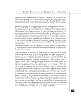 Centro de Estudios de Derecho de los Mercados


presencia de una práctica comercial restrictiva, enmarcada en un acuerdo res-
trictivo de la competencia. Tal acuerdo sería horizontal (por encontrarse ambos
agentes ubicados en la misma escala de la cadena de valor). El vehículo conduc-
tor como forma de desarrollar el comportamiento seria una práctica concertada.	

Tal cartel o acuerdo, no lo relaciono con la causal enmarcada en el numeral 8°
del artículo 47 del Decreto 2153 de 1992 (como alguno (s) de mis compañeros
argumentaron), sino mas bien por la causal del numeral 1° del mencionado ar-
tículo (pues el acuerdo va dirigido a la NO venta de muchos martillos, no a la
abstención de producción de un bien o a la afectación en sus niveles de produc-
ción, es diferente no vender muchos a no producir muchos), que hace referencia
a la fijación directa e indirecta de precios, ya que, al no tener oferta suficiente
de martillos en el mercado (partiendo que la demanda no ha cambiado), gene-
ra que los comerciantes dueños de las ferreterías controlen el precio de tales
herramientas a su antojo, lo que afecta a su vez la libertad de escogencia de los
consumidores.
En cuanto a la tercera variable, respecto al daño del martillo al primer golpe,
es importante centrarnos en que tal problemática está inmersa en el ámbito del
derecho del consumidor.

Para dar solución al respecto, se debe definir la idoneidad de la herra-
mienta para el uso que se le dio y la información que debía brindar Juan al
momento de la venta. Según el artículo 23 de la Ley 1480 de 2011, Juan tie-
ne la obligación de información mínima sobre los elementos que sean de-
terminantes del producto para que el consumidor decida realizar o no la
compra, frente a esto, entiendo que el comerciante no tendría porque es-
tablecer uno a uno los usos del martillo, pues es un concepto lógico, que
esta clase de herramientas no son idóneas para el acto ejecutado por Juan.	
Por su parte, el numeral 6° del artículo 5 de la mencionada ley, establece que
idoneidad o eficiencia es la “aptitud del producto para satisfacer la necesidad o
necesidades para las cuales ha sido producido o comercializado”. Como lo dije
anteriormente, esta herramienta no fue creada para el uso que se le dio, por tan-
to, Juan estaría exonerado frente a la reclamación o posibles acciones interpues-
tas por Fernanda, ya que no podemos entender que el martillo es un producto
defectuoso (el producto defectuoso se presenta cuando un producto carece de
las cualidades propias y naturales que debe tener), pues este tiene la calidad
y la idoneidad requeridas para este tipo de herramientas, calidad porque está
compuesto por las propiedades y componentes que conforman el producto, e
idoneidad, porque si al martillo se le hubiese dado un adecuado uso, este si hu-
biera satisfecho las necesidades para las cuales fue producido.


                                                                                      93
 