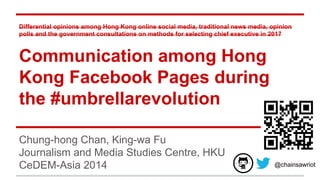 Differential opinions among Hong Kong online social media, traditional news media, opinion
polls and the government consultations on methods for selecting chief executive in 2017
Communication among Hong
Kong Facebook Pages during
the #umbrellarevolution
Chung-hong Chan, King-wa Fu
Journalism and Media Studies Centre, HKU
CeDEM-Asia 2014 @chainsawriot
 