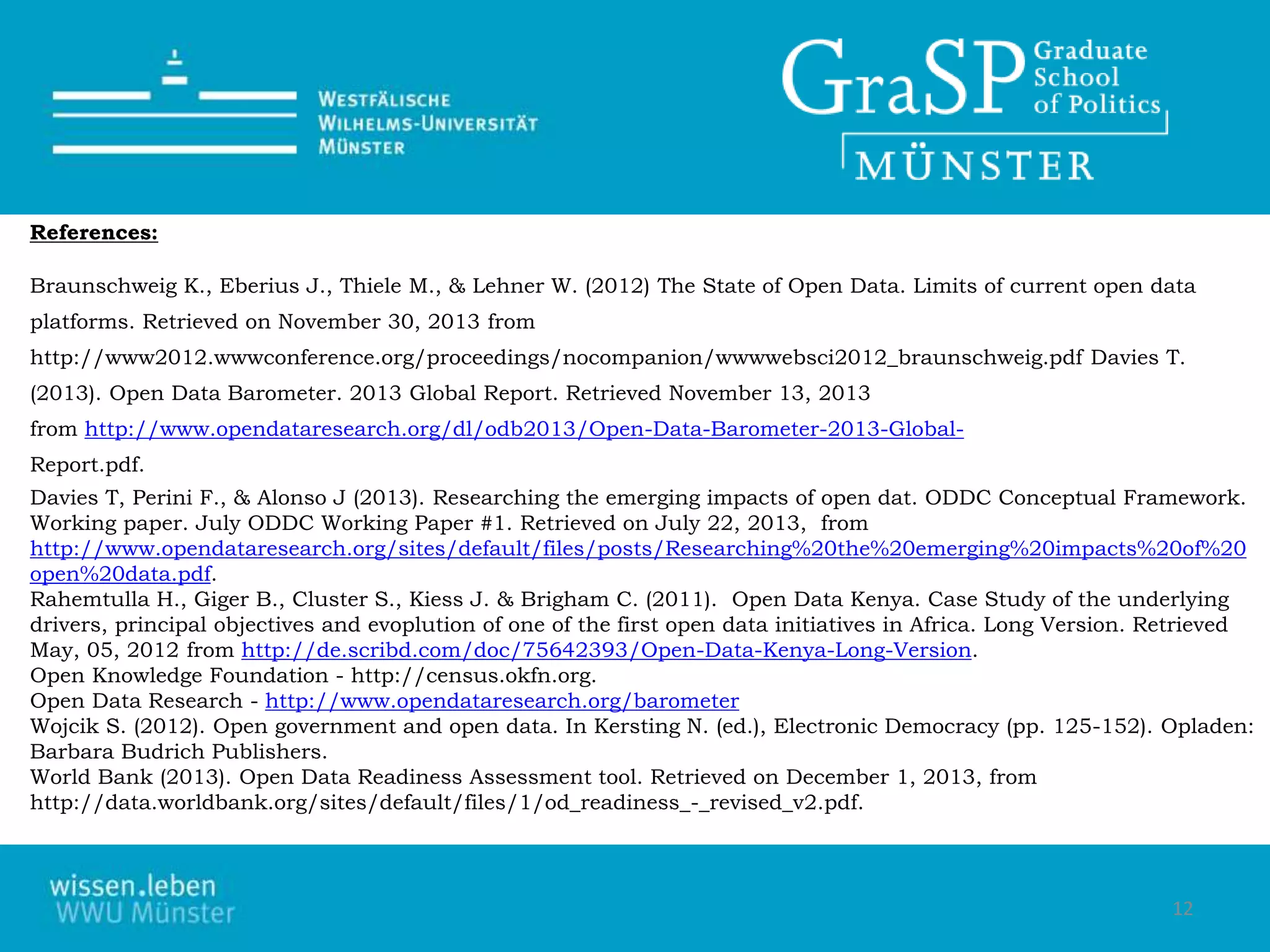 12
References:
Braunschweig K., Eberius J., Thiele M., & Lehner W. (2012) The State of Open Data. Limits of current open data
platforms. Retrieved on November 30, 2013 from
http://www2012.wwwconference.org/proceedings/nocompanion/wwwwebsci2012_braunschweig.pdf Davies T.
(2013). Open Data Barometer. 2013 Global Report. Retrieved November 13, 2013
from http://www.opendataresearch.org/dl/odb2013/Open-Data-Barometer-2013-Global-
Report.pdf.
Davies T, Perini F., & Alonso J (2013). Researching the emerging impacts of open dat. ODDC Conceptual Framework.
Working paper. July ODDC Working Paper #1. Retrieved on July 22, 2013, from
http://www.opendataresearch.org/sites/default/files/posts/Researching%20the%20emerging%20impacts%20of%20
open%20data.pdf.
Rahemtulla H., Giger B., Cluster S., Kiess J. & Brigham C. (2011). Open Data Kenya. Case Study of the underlying
drivers, principal objectives and evoplution of one of the first open data initiatives in Africa. Long Version. Retrieved
May, 05, 2012 from http://de.scribd.com/doc/75642393/Open-Data-Kenya-Long-Version.
Open Knowledge Foundation - http://census.okfn.org.
Open Data Research - http://www.opendataresearch.org/barometer
Wojcik S. (2012). Open government and open data. In Kersting N. (ed.), Electronic Democracy (pp. 125-152). Opladen:
Barbara Budrich Publishers.
World Bank (2013). Open Data Readiness Assessment tool. Retrieved on December 1, 2013, from
http://data.worldbank.org/sites/default/files/1/od_readiness_-_revised_v2.pdf.
 
