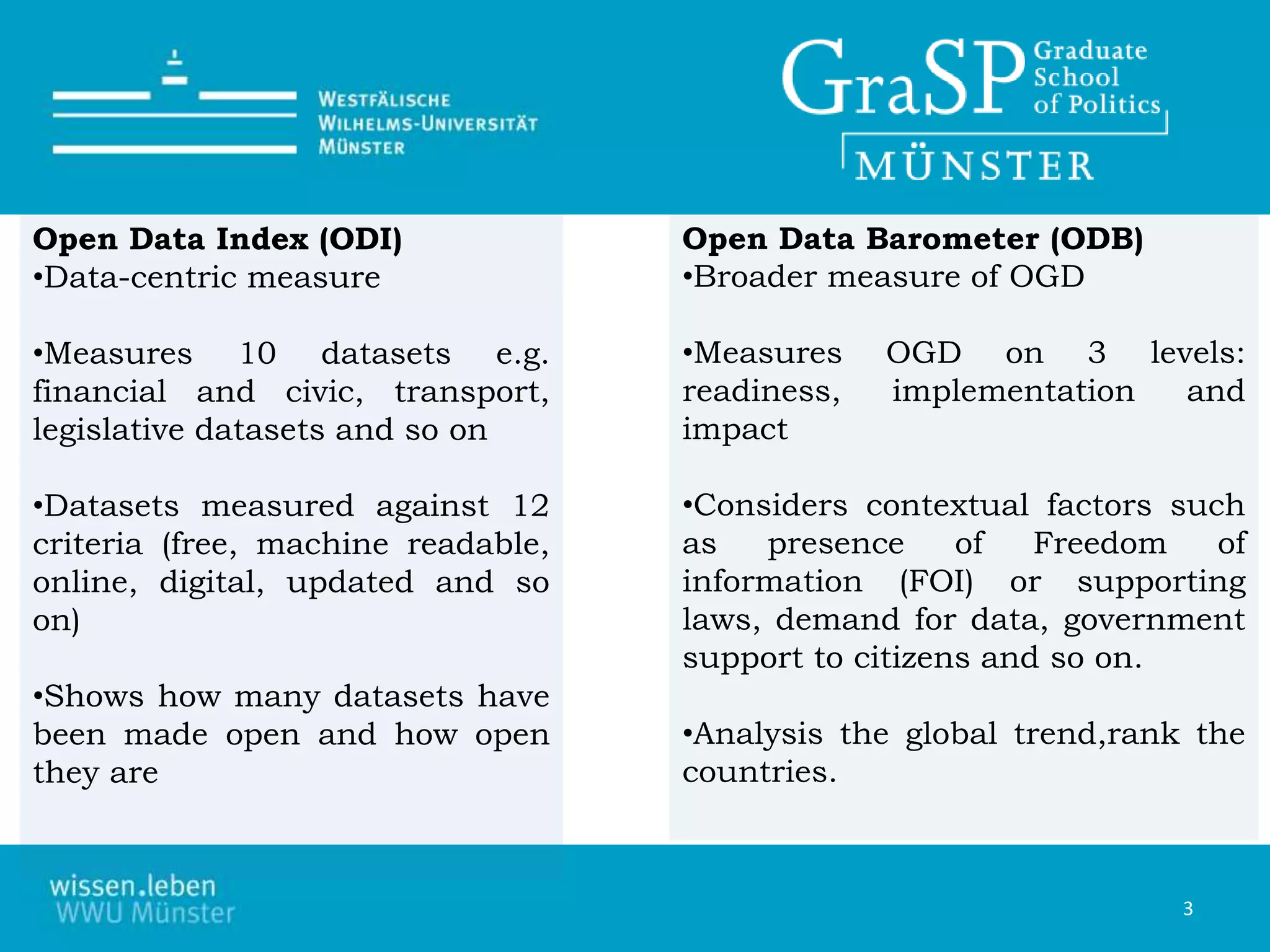 Open Data Index (ODI)
•Data-centric measure
•Measures 10 datasets e.g.
financial and civic, transport,
legislative datasets and so on
•Datasets measured against 12
criteria (free, machine readable,
online, digital, updated and so
on)
•Shows how many datasets have
been made open and how open
they are
Open Data Barometer (ODB)
•Broader measure of OGD
•Measures OGD on 3 levels:
readiness, implementation and
impact
•Considers contextual factors such
as presence of Freedom of
information (FOI) or supporting
laws, demand for data, government
support to citizens and so on.
•Analysis the global trend,rank the
countries.
3
 