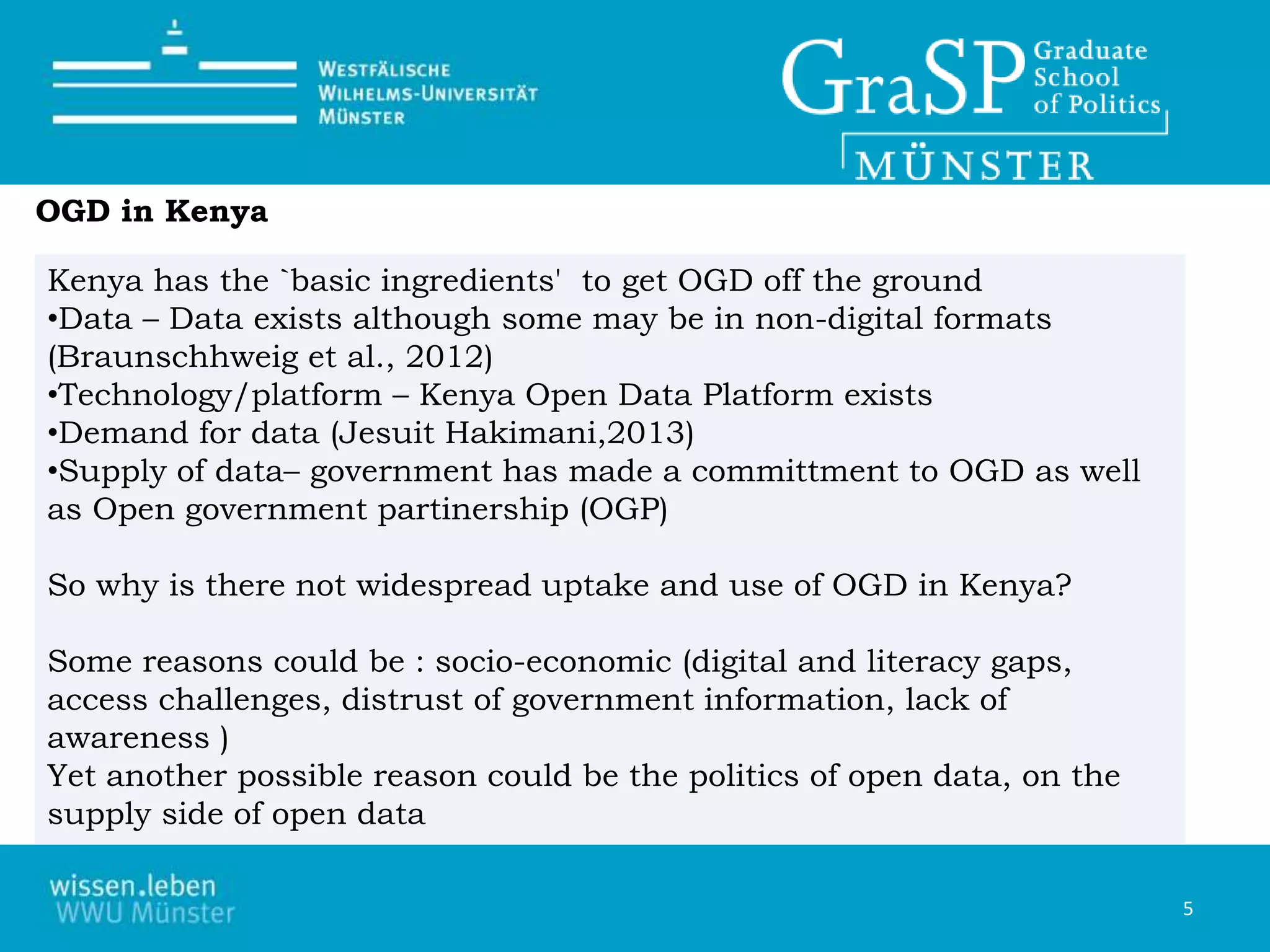 Kenya has the `basic ingredients' to get OGD off the ground
•Data – Data exists although some may be in non-digital formats
(Braunschhweig et al., 2012)
•Technology/platform – Kenya Open Data Platform exists
•Demand for data (Jesuit Hakimani,2013)
•Supply of data– government has made a committment to OGD as well
as Open government partinership (OGP)
So why is there not widespread uptake and use of OGD in Kenya?
Some reasons could be : socio-economic (digital and literacy gaps,
access challenges, distrust of government information, lack of
awareness )
Yet another possible reason could be the politics of open data, on the
supply side of open data
5
OGD in Kenya
 