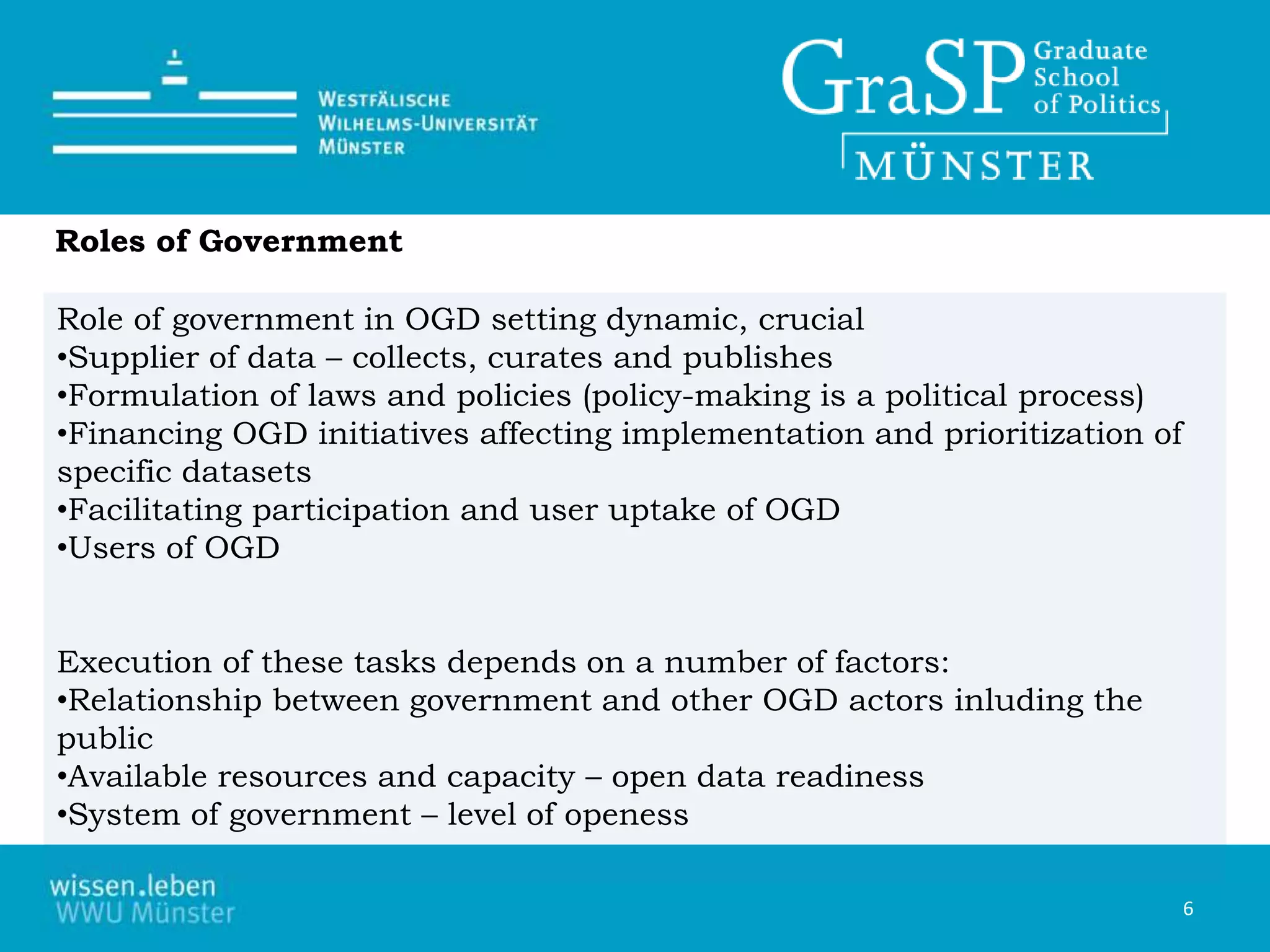 Role of government in OGD setting dynamic, crucial
•Supplier of data – collects, curates and publishes
•Formulation of laws and policies (policy-making is a political process)
•Financing OGD initiatives affecting implementation and prioritization of
specific datasets
•Facilitating participation and user uptake of OGD
•Users of OGD
Execution of these tasks depends on a number of factors:
•Relationship between government and other OGD actors inluding the
public
•Available resources and capacity – open data readiness
•System of government – level of openess
6
Roles of Government
 