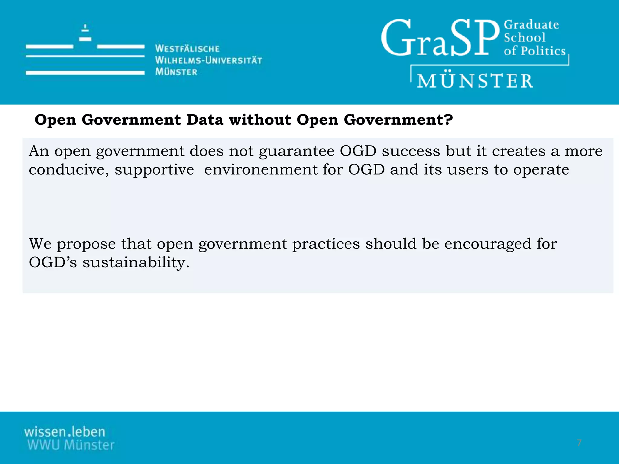 Open Government Data without Open Government?
An open government does not guarantee OGD success but it creates a more
conducive, supportive environenment for OGD and its users to operate
We propose that open government practices should be encouraged for
OGD’s sustainability.
7
 