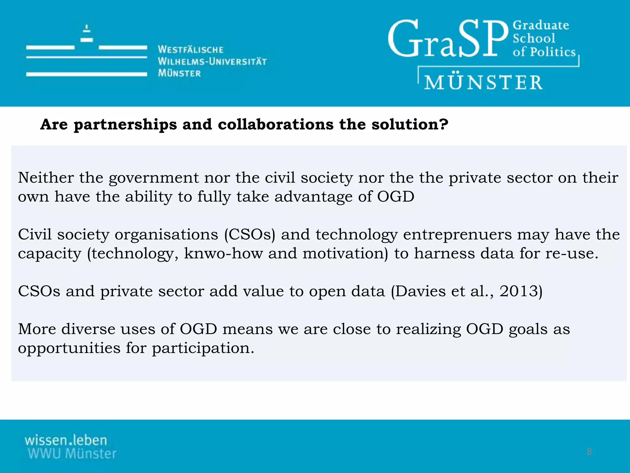 Neither the government nor the civil society nor the the private sector on their
own have the ability to fully take advantage of OGD
Civil society organisations (CSOs) and technology entreprenuers may have the
capacity (technology, knwo-how and motivation) to harness data for re-use.
CSOs and private sector add value to open data (Davies et al., 2013)
More diverse uses of OGD means we are close to realizing OGD goals as
opportunities for participation.
Are partnerships and collaborations the solution?
8
 