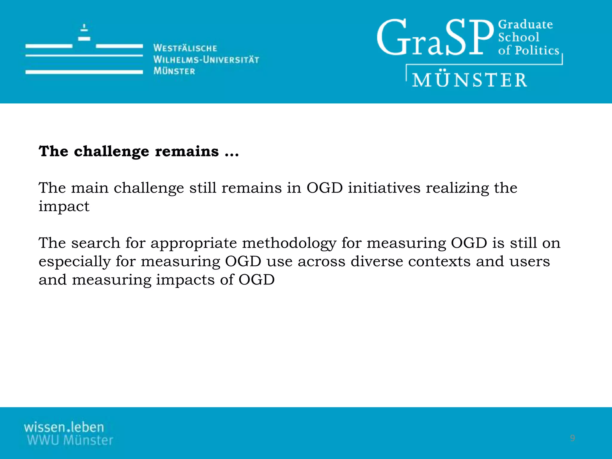 9
The challenge remains …
The main challenge still remains in OGD initiatives realizing the
impact
The search for appropriate methodology for measuring OGD is still on
especially for measuring OGD use across diverse contexts and users
and measuring impacts of OGD
 