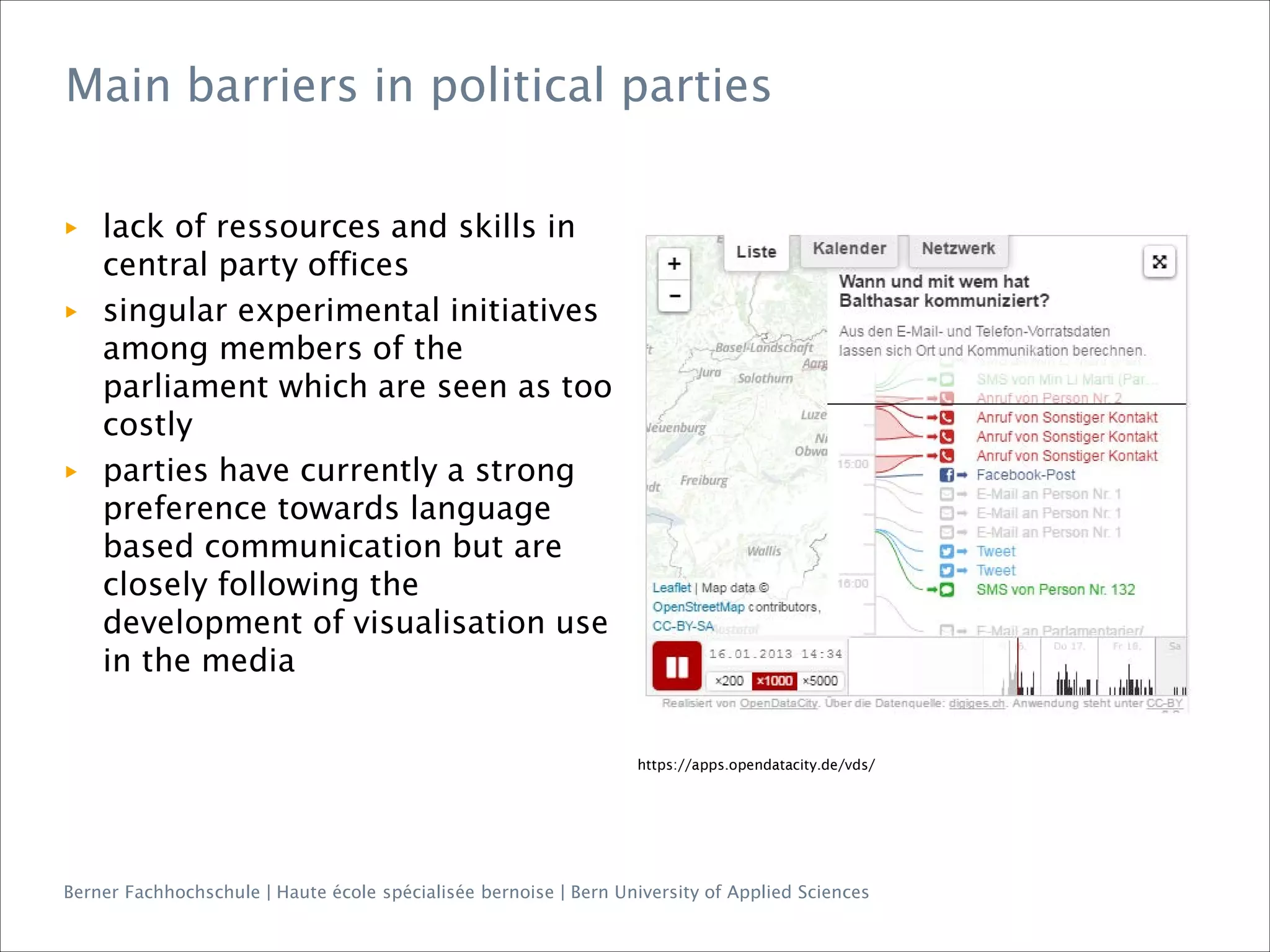 Berner Fachhochschule | Haute école spécialisée bernoise | Bern University of Applied Sciences
Main barriers in political parties
https://apps.opendatacity.de/vds/
▶ lack of ressources and skills in
central party offices
▶ singular experimental initiatives
among members of the
parliament which are seen as too
costly
▶ parties have currently a strong
preference towards language
based communication but are
closely following the
development of visualisation use
in the media
 
