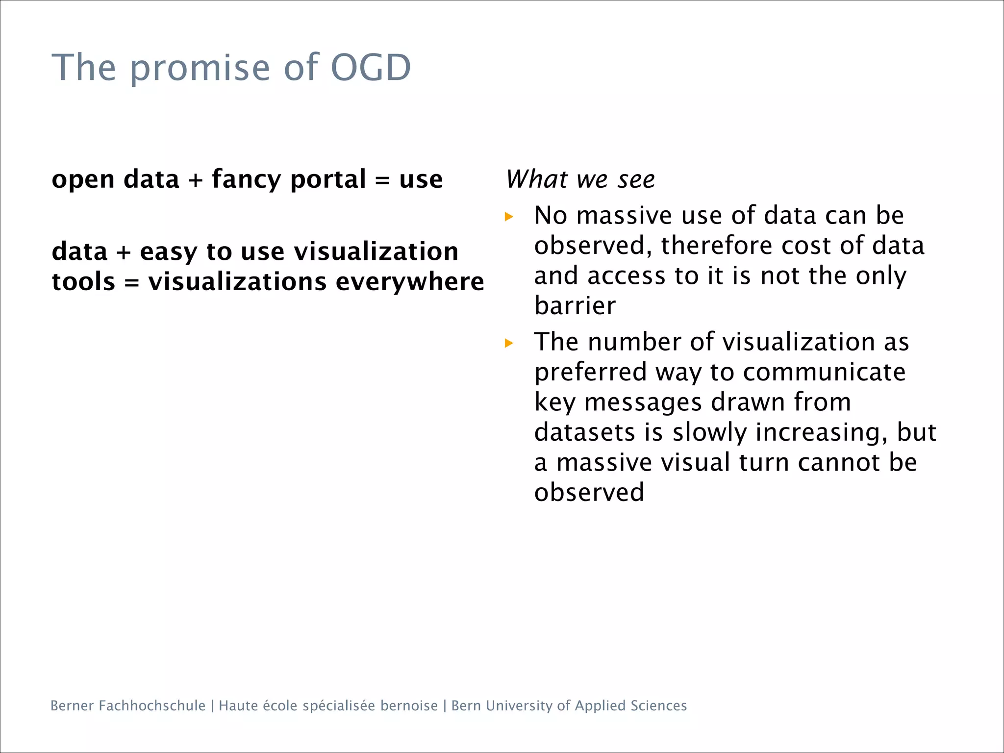Berner Fachhochschule | Haute école spécialisée bernoise | Bern University of Applied Sciences
The promise of OGD
open data + fancy portal = use
data + easy to use visualization
tools = visualizations everywhere
What we see
▶ No massive use of data can be
observed, therefore cost of data
and access to it is not the only
barrier
▶ The number of visualization as
preferred way to communicate
key messages drawn from
datasets is slowly increasing, but
a massive visual turn cannot be
observed
 