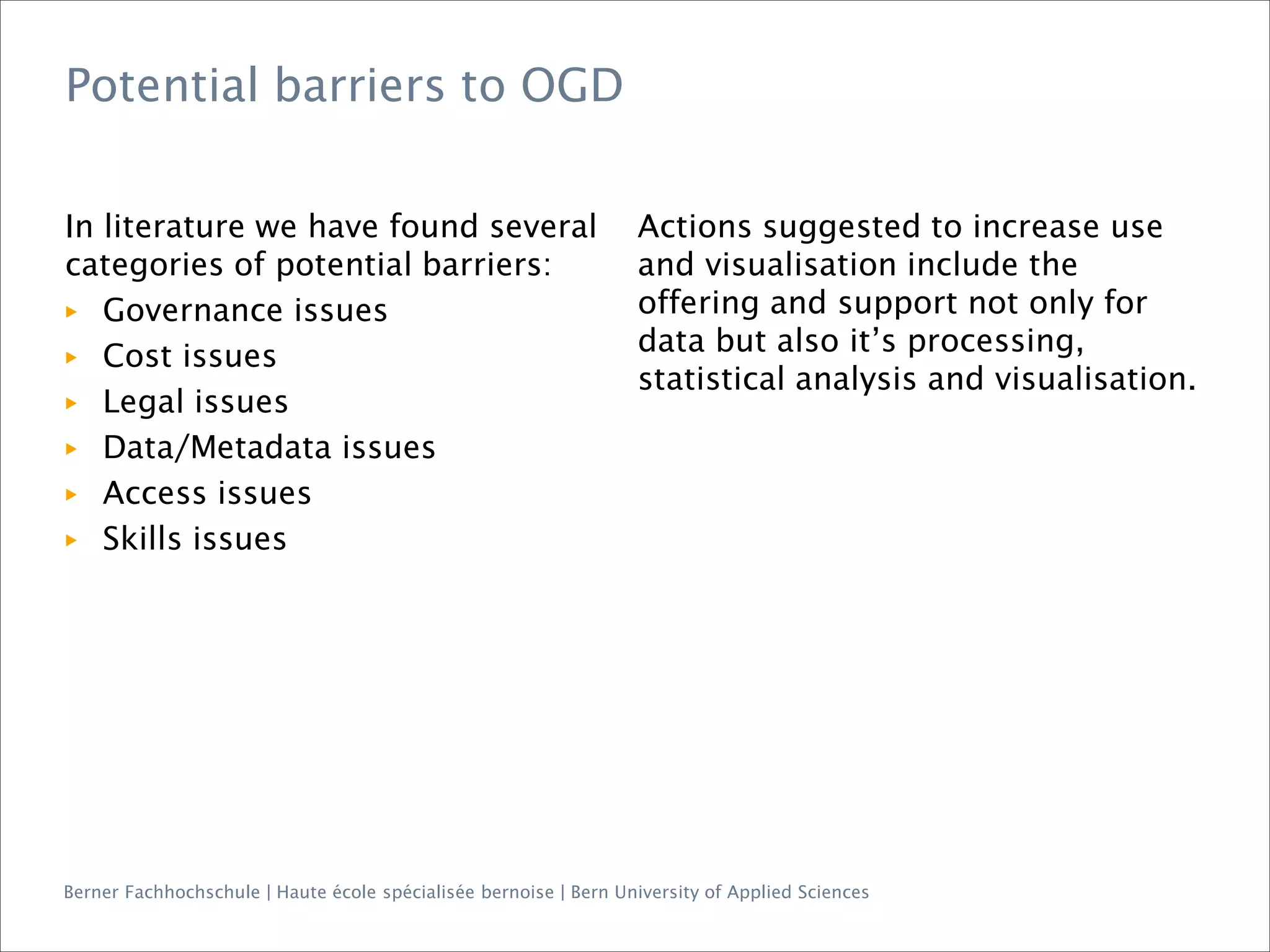 Berner Fachhochschule | Haute école spécialisée bernoise | Bern University of Applied Sciences
Potential barriers to OGD
In literature we have found several
categories of potential barriers:
▶ Governance issues
▶ Cost issues
▶ Legal issues
▶ Data/Metadata issues
▶ Access issues
▶ Skills issues
Actions suggested to increase use
and visualisation include the
offering and support not only for
data but also it’s processing,
statistical analysis and visualisation.
 