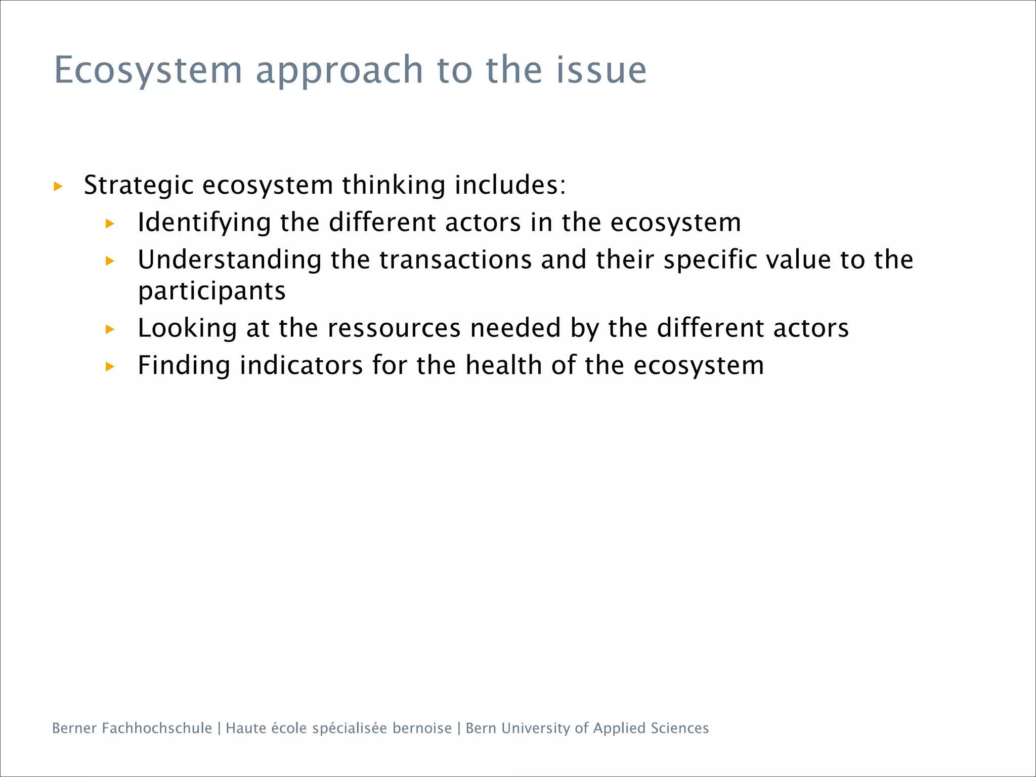 Berner Fachhochschule | Haute école spécialisée bernoise | Bern University of Applied Sciences
▶ Strategic ecosystem thinking includes:
▶ Identifying the different actors in the ecosystem
▶ Understanding the transactions and their specific value to the
participants
▶ Looking at the ressources needed by the different actors
▶ Finding indicators for the health of the ecosystem
Ecosystem approach to the issue
 