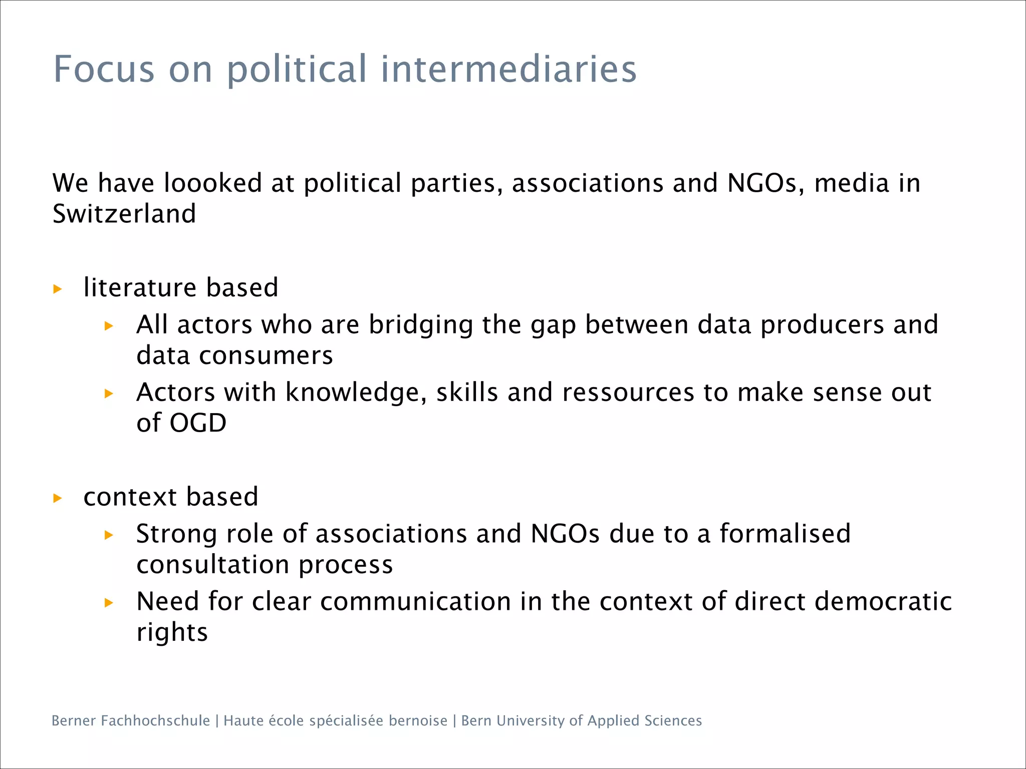 Berner Fachhochschule | Haute école spécialisée bernoise | Bern University of Applied Sciences
We have loooked at political parties, associations and NGOs, media in
Switzerland
▶ literature based
▶ All actors who are bridging the gap between data producers and
data consumers
▶ Actors with knowledge, skills and ressources to make sense out
of OGD
▶ context based
▶ Strong role of associations and NGOs due to a formalised
consultation process
▶ Need for clear communication in the context of direct democratic
rights
Focus on political intermediaries
 