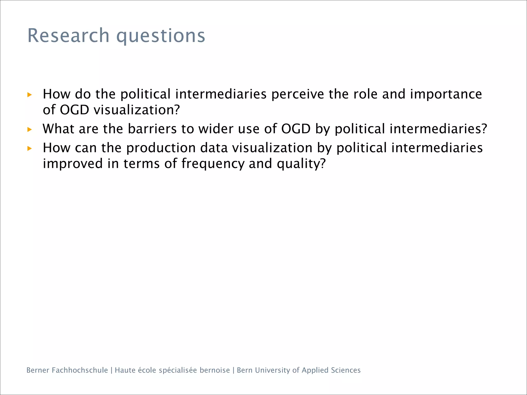 Berner Fachhochschule | Haute école spécialisée bernoise | Bern University of Applied Sciences
▶ How do the political intermediaries perceive the role and importance
of OGD visualization?
▶ What are the barriers to wider use of OGD by political intermediaries?
▶ How can the production data visualization by political intermediaries
improved in terms of frequency and quality?
Research questions
 