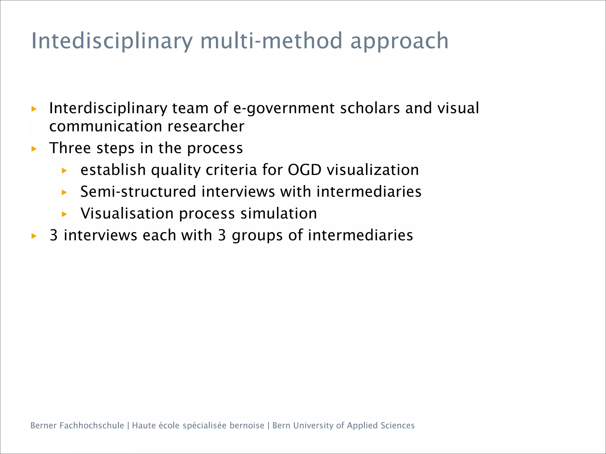 Berner Fachhochschule | Haute école spécialisée bernoise | Bern University of Applied Sciences
▶ Interdisciplinary team of e-government scholars and visual
communication researcher
▶ Three steps in the process
▶ establish quality criteria for OGD visualization
▶ Semi-structured interviews with intermediaries
▶ Visualisation process simulation
▶ 3 interviews each with 3 groups of intermediaries
Intedisciplinary multi-method approach
 