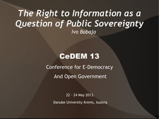 The Right to Information as a
Question of Public Sovereignty
Ivo Babaja
CeDEM 13
Conference for E-Democracy
And Open Government
22 – 24 May 2013.
Danube University Krems, Austria
 