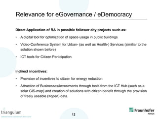 Direct Application of RA in possible follower city projects such as:
• A digital tool for optimization of space usage in public buildings
• Video-Conference System for Urban- (as well as Health-) Services (similiar to the
solution shown before)
• ICT tools for Citizen Participation
Indirect incentives:
• Provision of incentives to citizen for energy reduction
• Attraction of Businesses/Investments through tools from the ICT Hub (such as a
solar GIS-map) and creation of solutions with citizen benefit through the provision
of freely useable (=open) data.
12
Relevance for eGovernance / eDemocracy
 