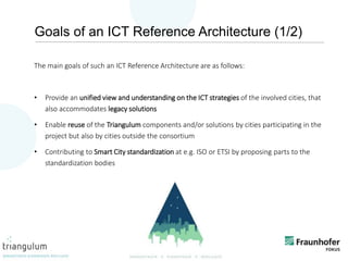 4
Goals of an ICT Reference Architecture (1/2)
The main goals of such an ICT Reference Architecture are as follows:
• Provide an unified view and understanding on the ICT strategies of the involved cities, that
also accommodates legacy solutions
• Enable reuse of the Triangulum components and/or solutions by cities participating in the
project but also by cities outside the consortium
• Contributing to Smart City standardization at e.g. ISO or ETSI by proposing parts to the
standardization bodies
 