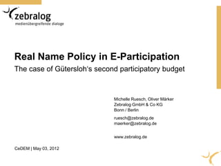 Real Name Policy in E-Participation
The case of Gütersloh‘s second participatory budget


                             Michelle Ruesch, Oliver Märker
                             Zebralog GmbH & Co KG
                             Bonn / Berlin
                             ruesch@zebralog.de
                             maerker@zebralog.de


                             www.zebralog.de

CeDEM | May 03, 2012
 